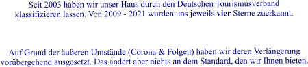 Seit 2003 haben wir unser Haus durch den Deutschen Tourismusverband klassifizieren lassen. Von 2009 - 2021 wurden uns jeweils vier Sterne zuerkannt.     Auf Grund der ueren Umstnde (Corona & Folgen) haben wir deren Verlngerung vorbergehend ausgesetzt. Das ndert aber nichts an dem Standard, den wir Ihnen bieten.