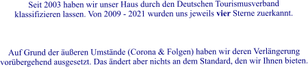 Seit 2003 haben wir unser Haus durch den Deutschen Tourismusverband klassifizieren lassen. Von 2009 - 2021 wurden uns jeweils vier Sterne zuerkannt.     Auf Grund der ueren Umstnde (Corona & Folgen) haben wir deren Verlngerung vorbergehend ausgesetzt. Das ndert aber nichts an dem Standard, den wir Ihnen bieten.