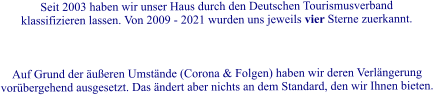 Seit 2003 haben wir unser Haus durch den Deutschen Tourismusverband klassifizieren lassen. Von 2009 - 2021 wurden uns jeweils vier Sterne zuerkannt.     Auf Grund der �u�eren Umst�nde (Corona & Folgen) haben wir deren Verl�ngerung vor�bergehend ausgesetzt. Das �ndert aber nichts an dem Standard, den wir Ihnen bieten.